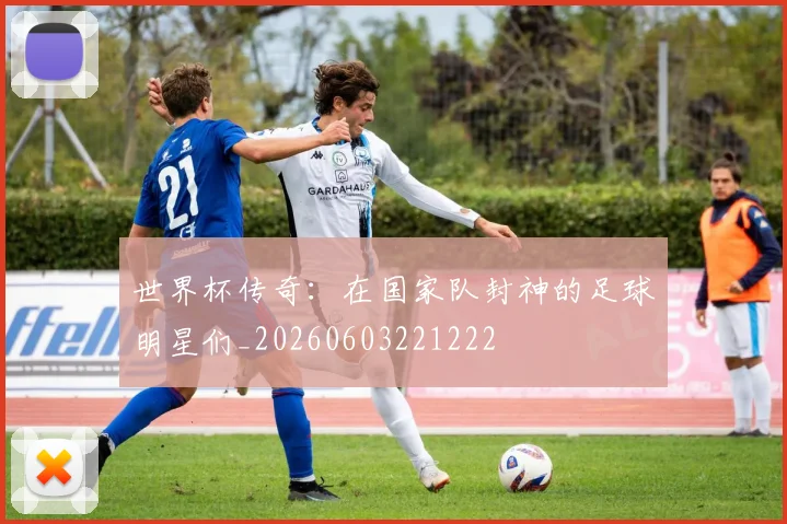 世界杯传奇：在国家队封神的足球明星们_20260603221222