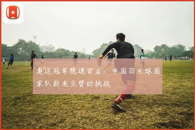 奥运冠军隐退背后，中国羽毛球国家队新老交替的挑战