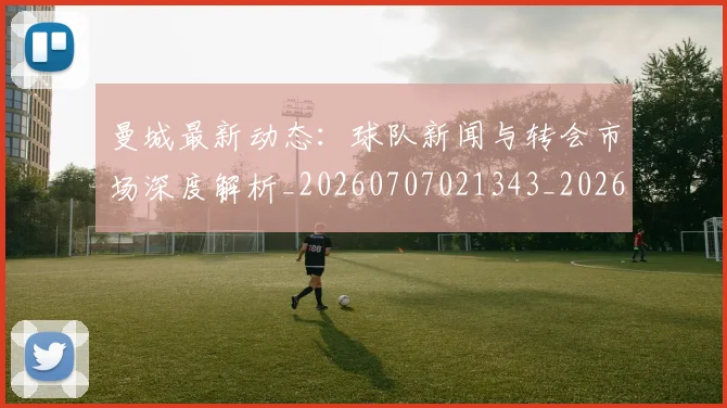 曼城最新动态：球队新闻与转会市场深度解析_20260707021343_20260731172853