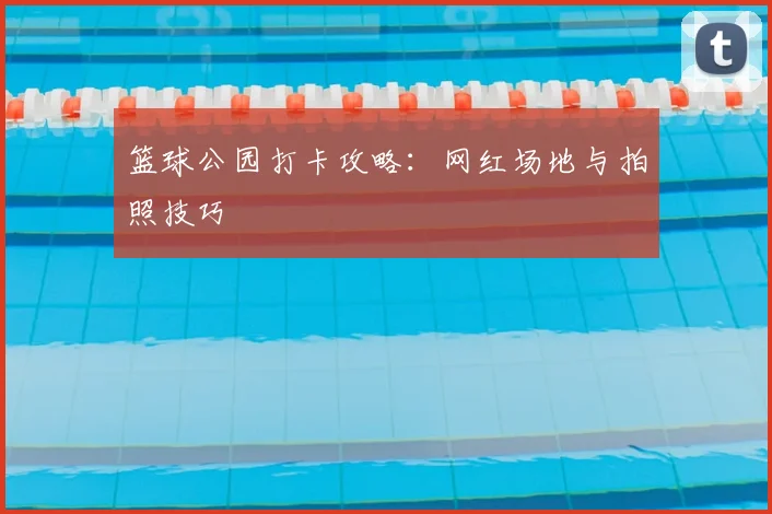 篮球公园打卡攻略:网红场地与拍照技巧