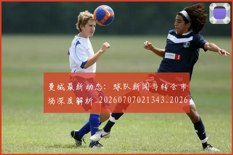 曼城最新动态：球队新闻与转会市场深度解析_20260707021343_20260731172853