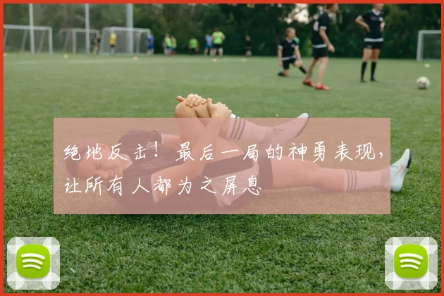 绝地反击！最后一局的神勇表现，让所有人都为之屏息