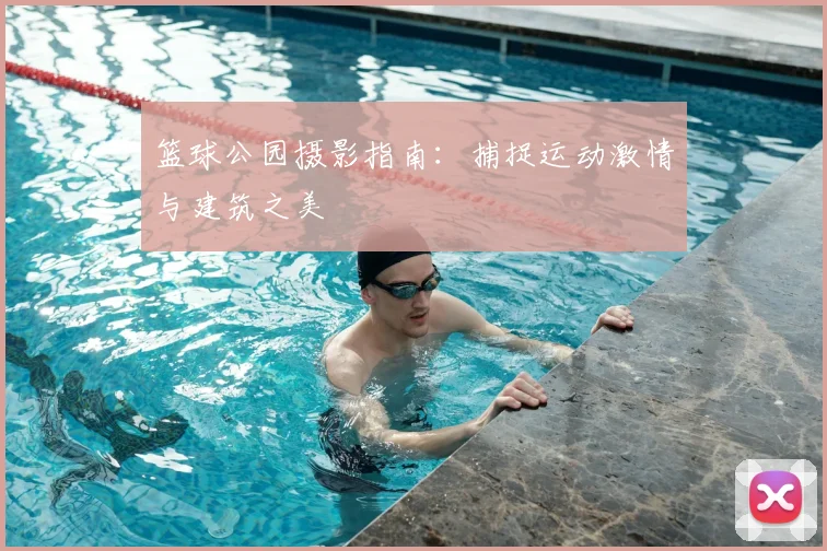 篮球公园摄影指南：捕捉运动激情与建筑之美