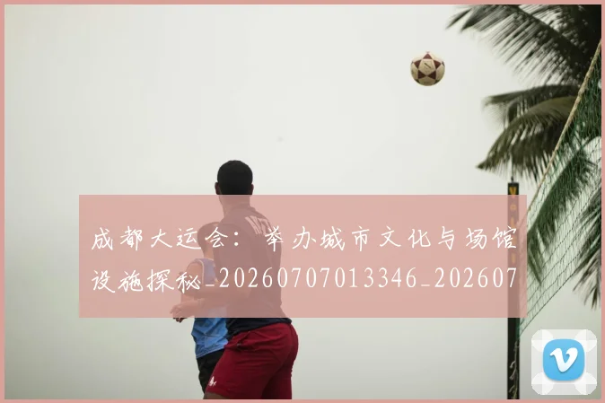 成都大运会:举办城市文化与场馆设施探秘_20260707013346_20260723181407
