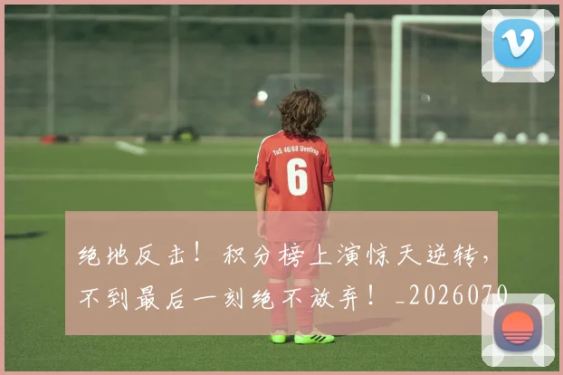 绝地反击！积分榜上演惊天逆转，不到最后一刻绝不放弃！_20260708201310