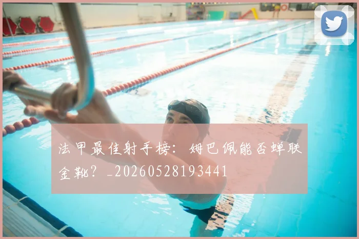法甲最佳射手榜：姆巴佩能否蝉联金靴？_20260528193441