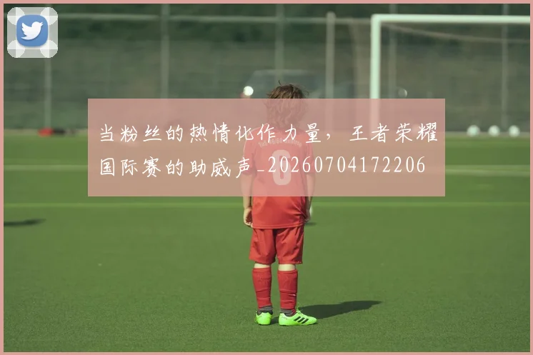 当粉丝的热情化作力量，王者荣耀国际赛的助威声_20260704172206
