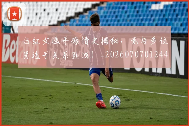 当红女选手感情史揭秘，竟与多位男选手关系匪浅！_20260707012445