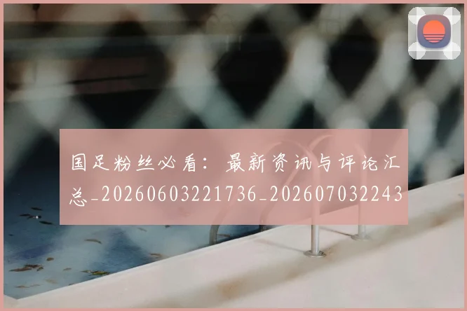 国足粉丝必看：最新资讯与评论汇总_20260603221736_20260703224352_20260719165223