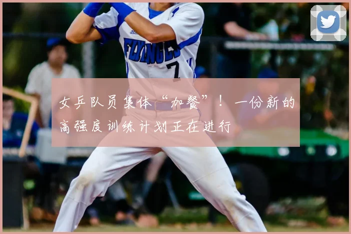 女乒队员集体“加餐”！一份新的高强度训练计划正在进行