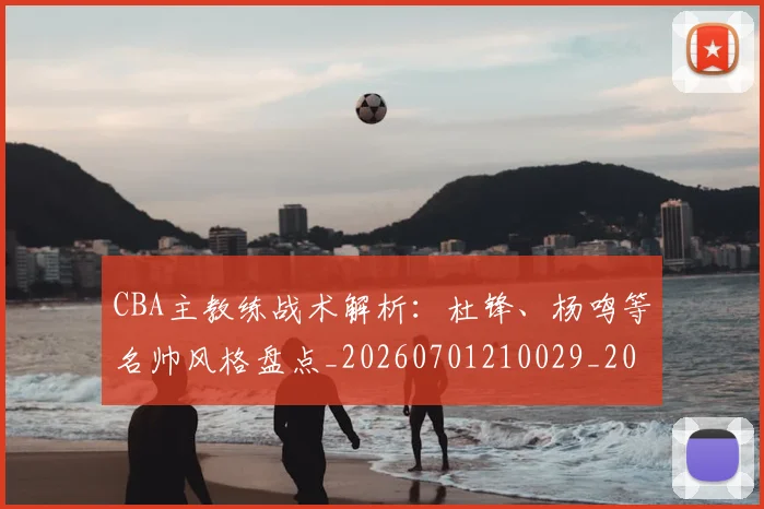 CBA主教练战术解析：杜锋、杨鸣等名帅风格盘点_20260701210029_20260712043430