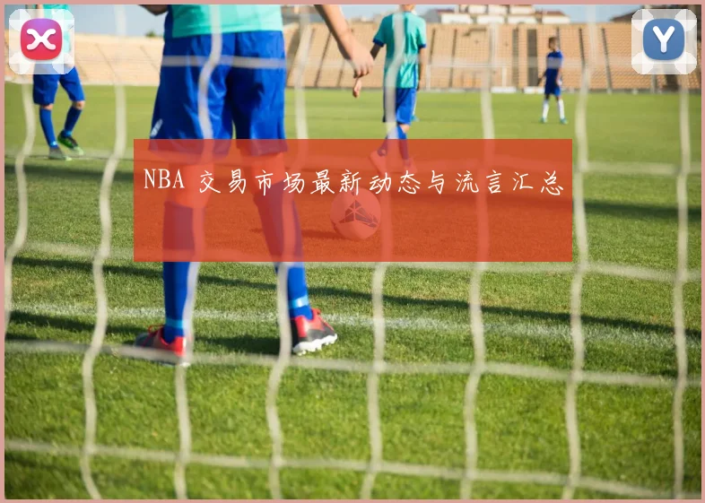 NBA 交易市场最新动态与流言汇总