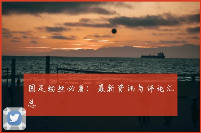 国足粉丝必看:最新资讯与评论汇总