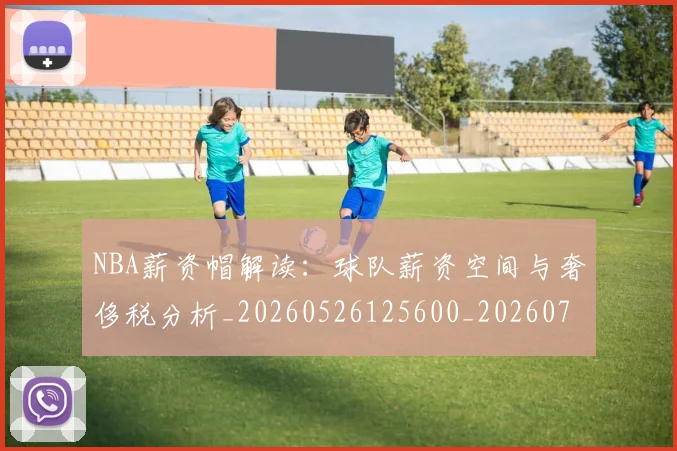 NBA薪资帽解读：球队薪资空间与奢侈税分析_20260526125600_20260702171429_20260714214530