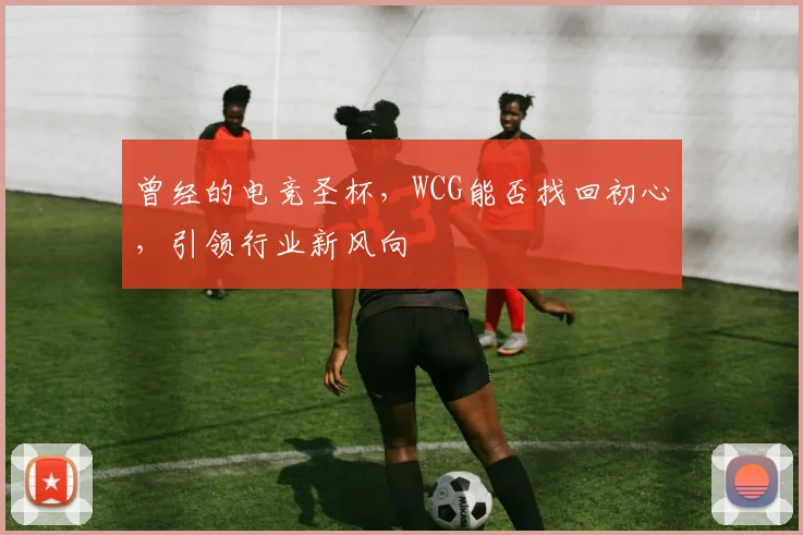 曾经的电竞圣杯,WCG能否找回初心,引领行业新风向