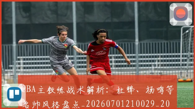 CBA主教练战术解析:杜锋、杨鸣等名帅风格盘点_20260701210029_20260712043430
