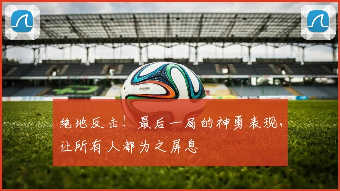 绝地反击!最后一局的神勇表现,让所有人都为之屏息