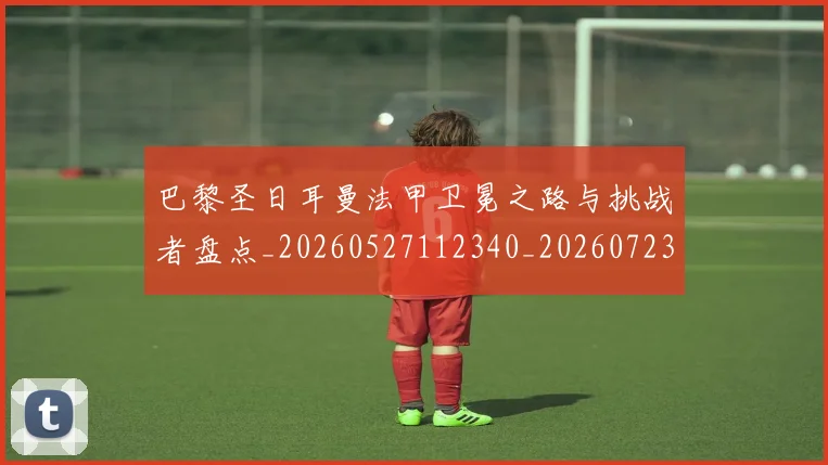 巴黎圣日耳曼法甲卫冕之路与挑战者盘点_20260527112340_20260723172143