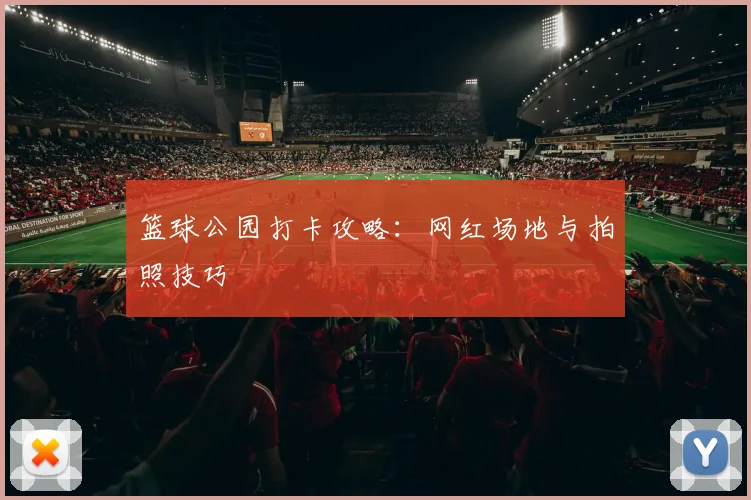 篮球公园打卡攻略：网红场地与拍照技巧