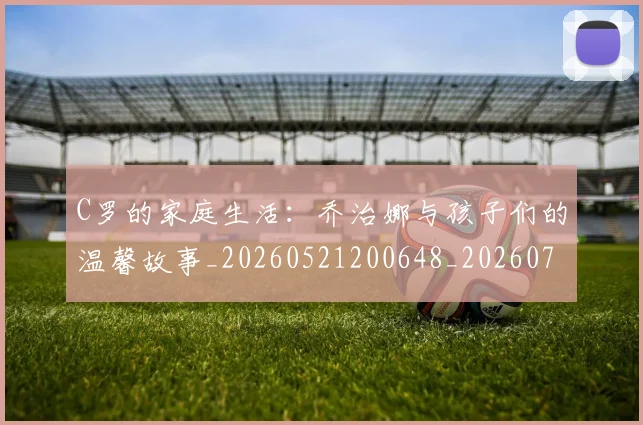 C罗的家庭生活：乔治娜与孩子们的温馨故事_20260521200648_20260701213409