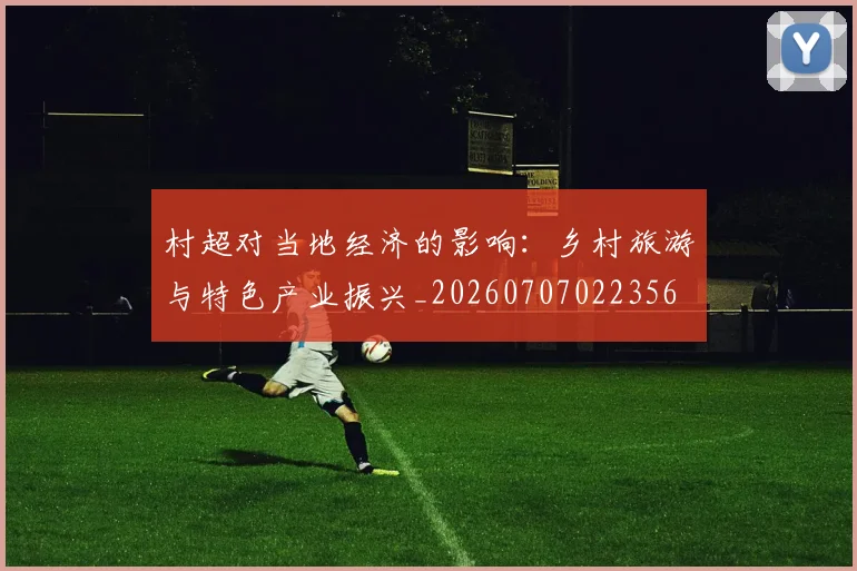 村超对当地经济的影响：乡村旅游与特色产业振兴_20260707022356