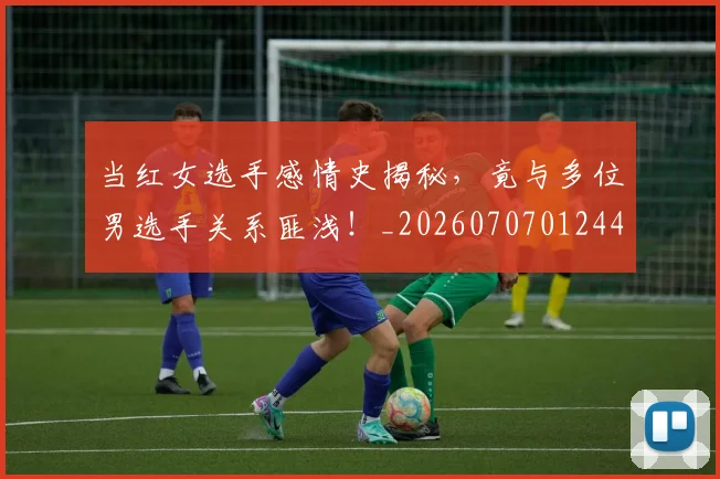 当红女选手感情史揭秘，竟与多位男选手关系匪浅！_20260707012445